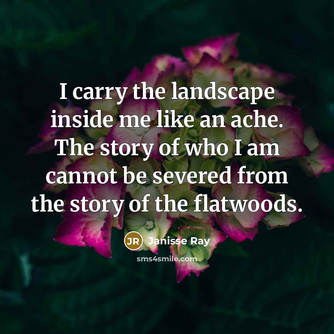 “I carry the landscape inside me like an ache. The story of who I am cannot be severed from the story of the flatwoods.” quote by Janisse Ray