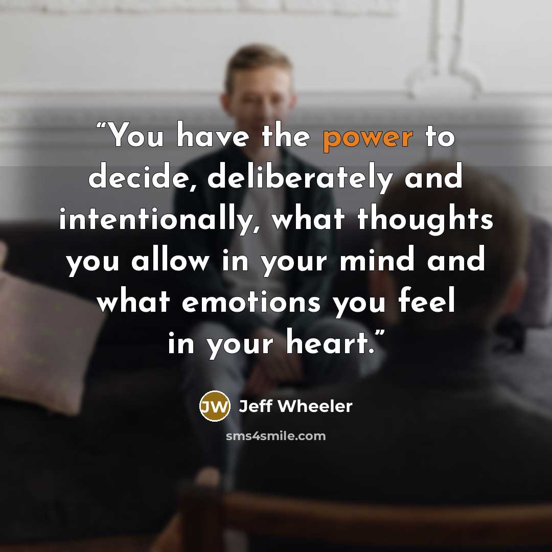 “You have the power to decide, deliberately and intentionally, what thoughts you allow in your mind and what emotions you feel in your heart.” quote by Jeff Wheeler