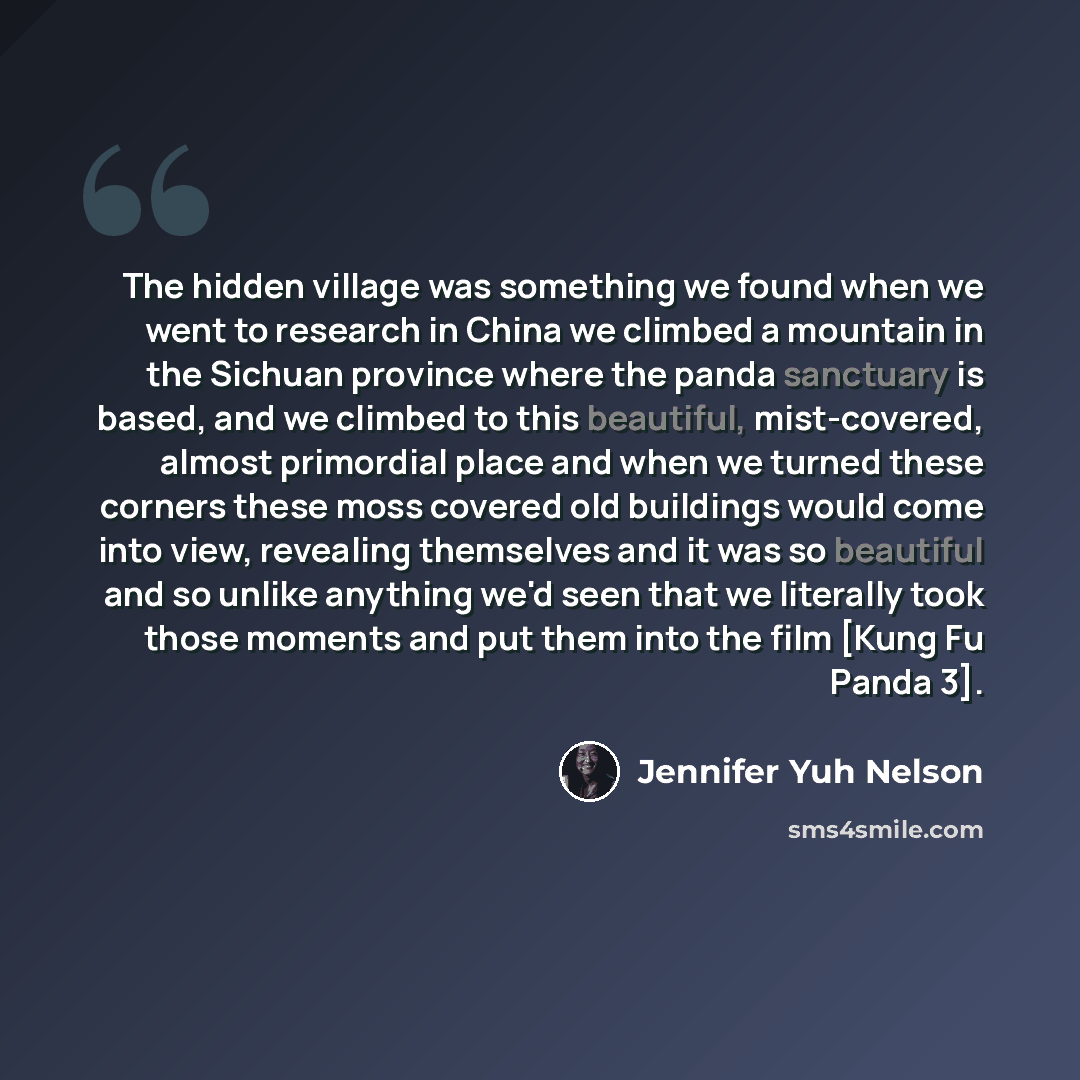 “The hidden village was something we found when we went to research in China we climbed a mountain in the Sichuan province where the panda sanctuary is based, and we climbed to this beautiful, mist-covered, almost primordial place and when we turned these corners these moss covered old buildings…” quote by Jennifer Yuh Nelson
