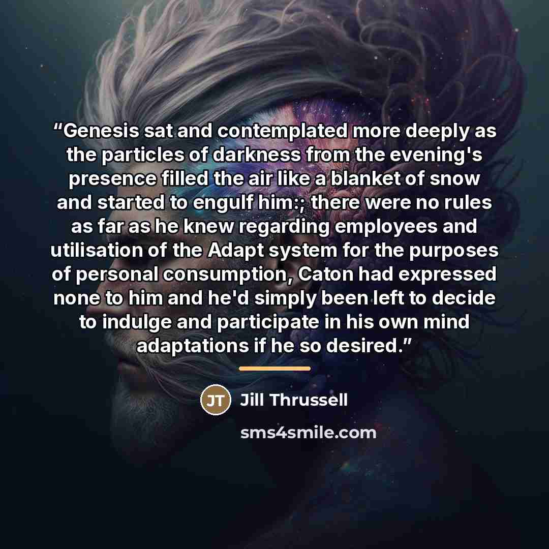 “Genesis sat and contemplated more deeply as the particles of darkness from the evening's presence filled the air like a blanket of snow and started to engulf him:; there were no rules as far as he knew regarding employees and utilisation of the Adapt system for the purposes of personal…” quote by Jill Thrussell