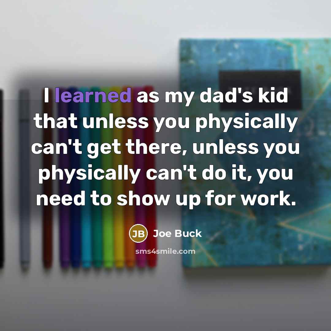 “I learned as my dad's kid that unless you physically can't get there, unless you physically can't do it, you need to show up for work.” quote by Joe Buck