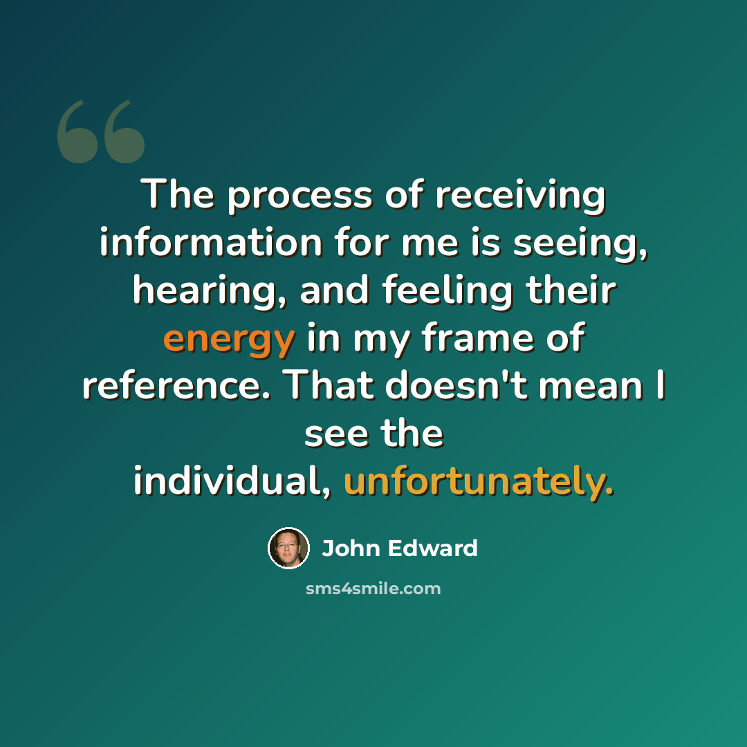 “The process of receiving information for me is seeing, hearing, and feeling their energy in my frame of reference. That doesn't mean I see the individual, unfortunately.” quote by John Edward