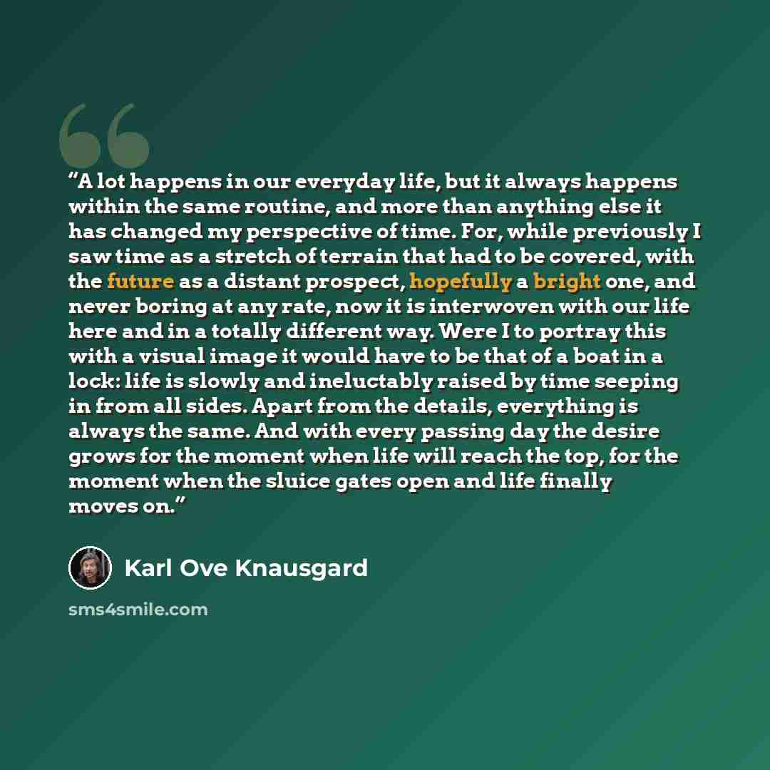 “A lot happens in our everyday life, but it always happens within the same routine, and more than anything else it has changed my perspective of time. For, while previously I saw time as a stretch of terrain that had to be covered, with the future as a distant prospect, hopefully a bright one, and…” quote by Karl Ove Knausgård