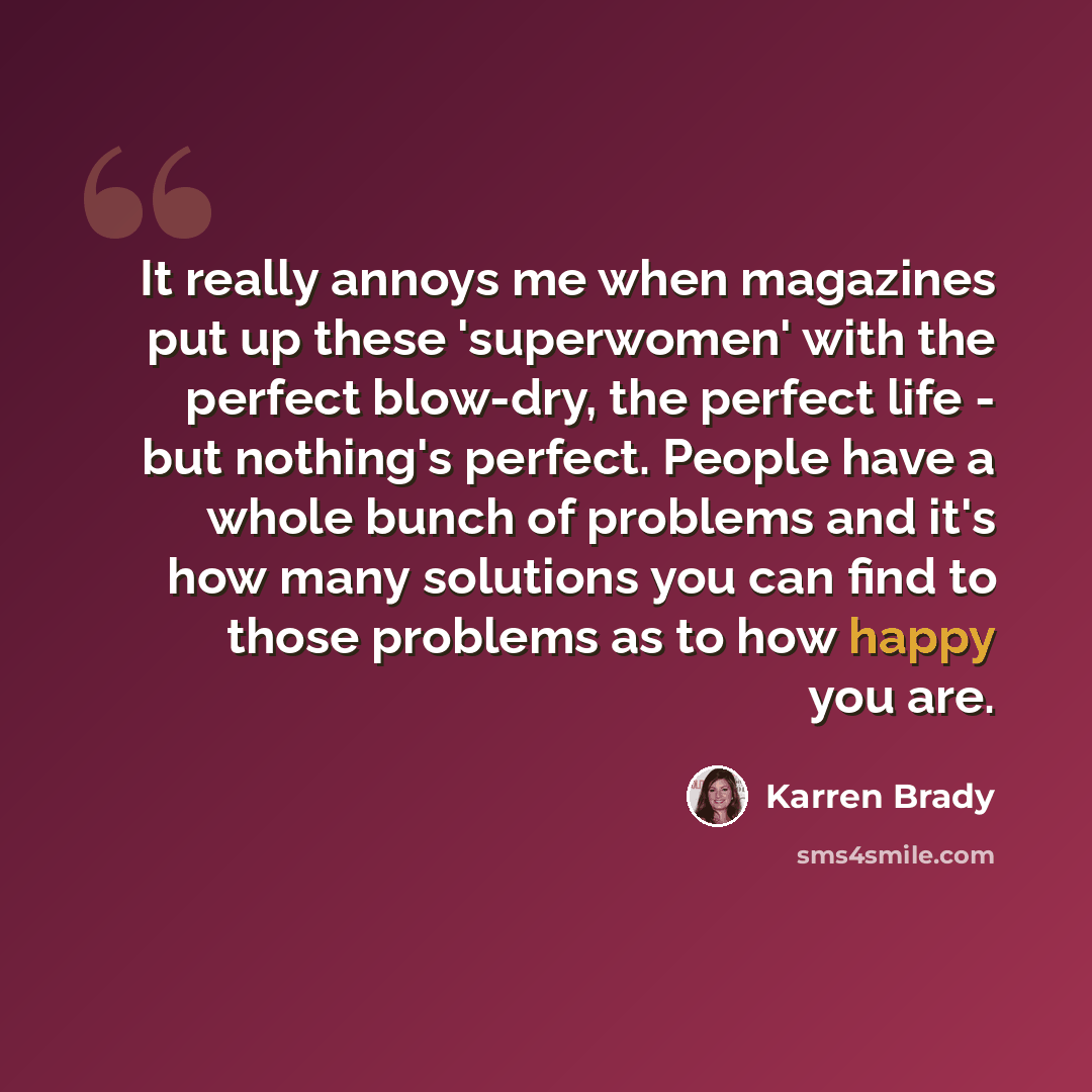 “It really annoys me when magazines put up these 'superwomen' with the perfect blow-dry, the perfect life - but nothing's perfect. People have a whole bunch of problems and it's how many solutions you can find to those problems as to how happy you are.” quote by Karren Brady
