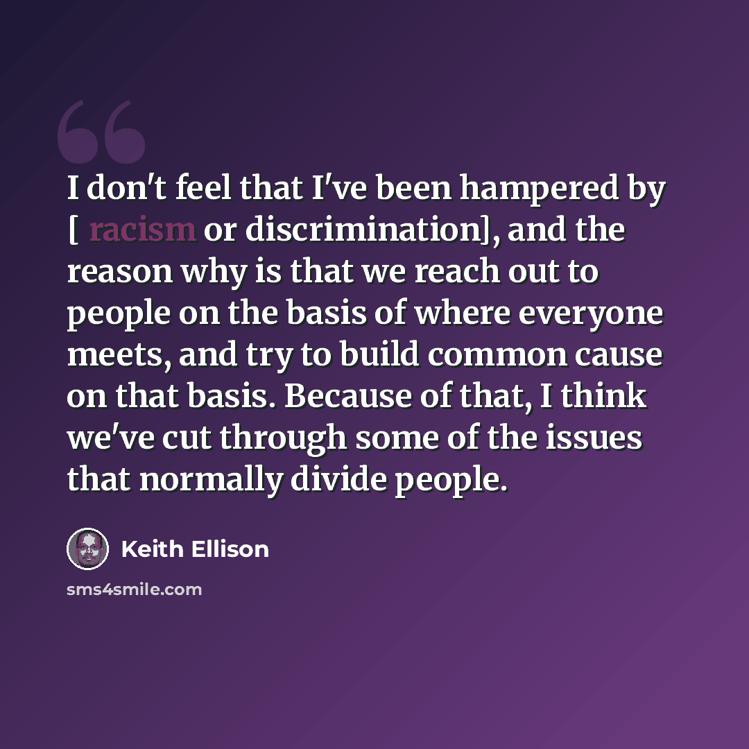 “I don't feel that I've been hampered by [ racism or discrimination], and the reason why is that we reach out to people on the basis of where everyone meets, and try to build common cause on that basis. Because of that, I think we've cut through some of the issues that normally divide people.” quote by Keith Ellison