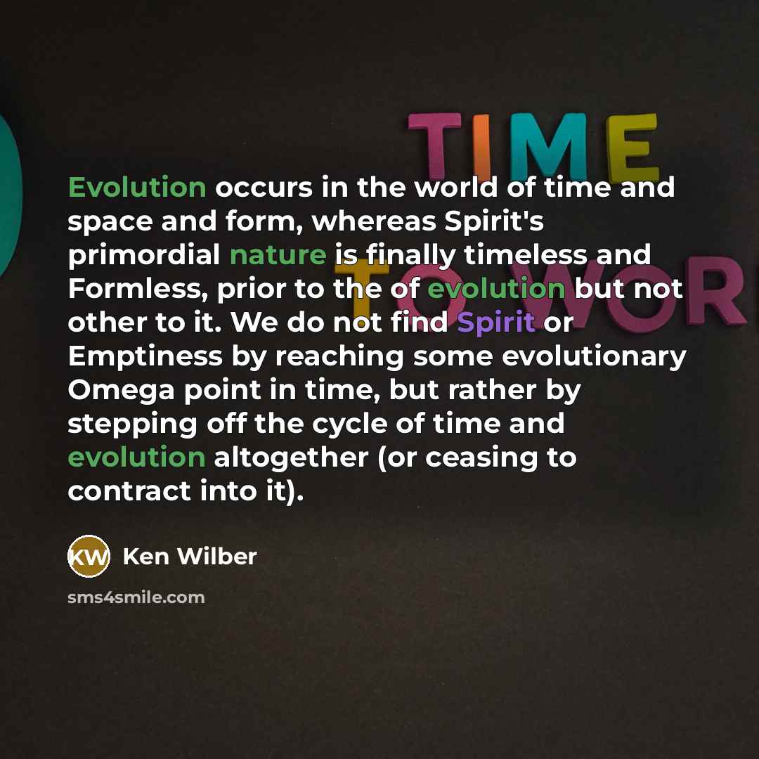 “Evolution occurs in the world of time and space and form, whereas Spirit's primordial nature is finally timeless and Formless, prior to the of evolution but not other to it. We do not find Spirit or Emptiness by reaching some evolutionary Omega point in time, but rather by stepping off the cycle…” quote by Ken Wilber