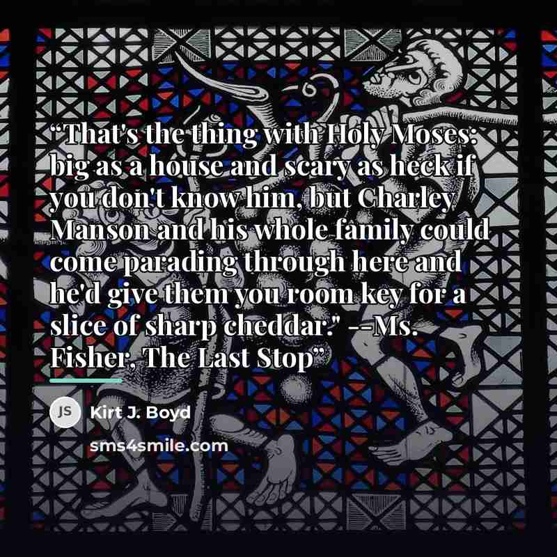 “That's the thing with Holy Moses: big as a house and scary as heck if you don't know him, but Charley Manson and his whole family could come parading through here and he'd give them you room key for a slice of sharp cheddar." --Ms. Fisher, The Last Stop” quote by Kirt J. Boyd