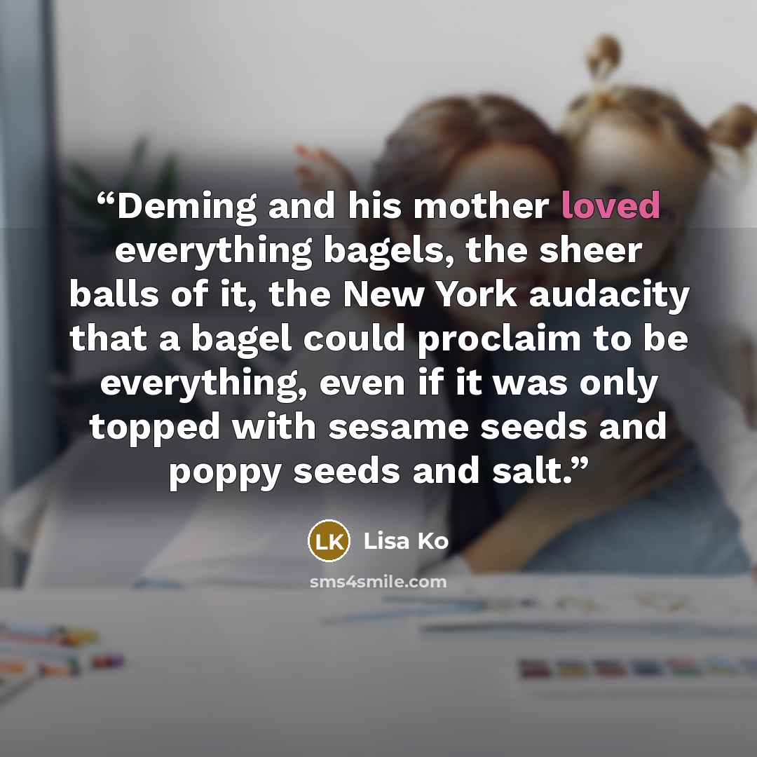 “Deming and his mother loved everything bagels, the sheer balls of it, the New York audacity that a bagel could proclaim to be everything, even if it was only topped with sesame seeds and poppy seeds and salt.” quote by Lisa Ko