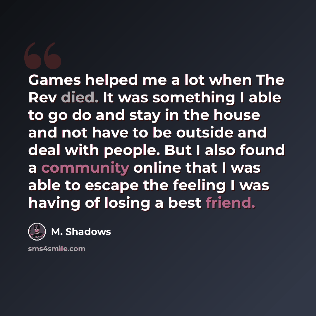 “Games helped me a lot when The Rev died. It was something I able to go do and stay in the house and not have to be outside and deal with people. But I also found a community online that I was able to escape the feeling I was having of losing a best friend.” quote by M. Shadows
