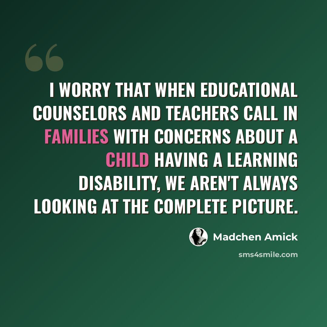 “I worry that when educational counselors and teachers call in families with concerns about a child having a learning disability, we aren't always looking at the complete picture.” quote by Madchen Amick