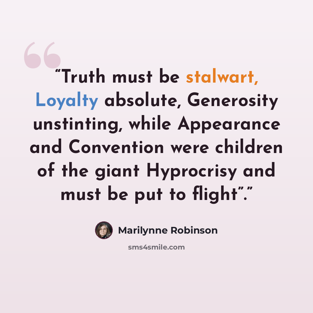 “Truth must be stalwart, Loyalty absolute, Generosity unstinting, while Appearance and Convention were children of the giant Hyprocrisy and must be put to flight”.” quote by Marilynne Robinson