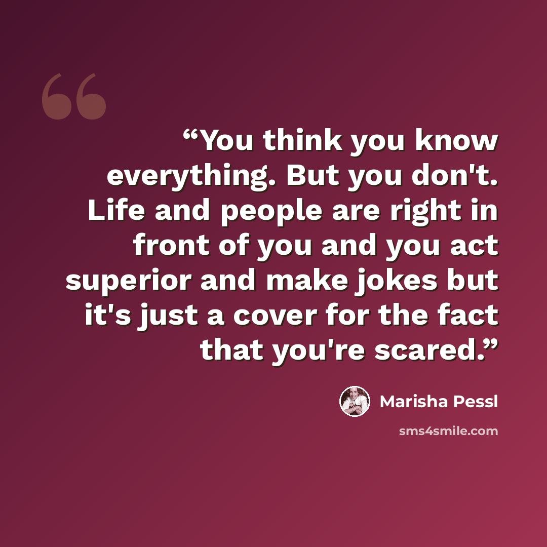 “You think you know everything. But you don't. Life and people are right in front of you and you act superior and make jokes but it's just a cover for the fact that you're scared.” quote by Marisha Pessl