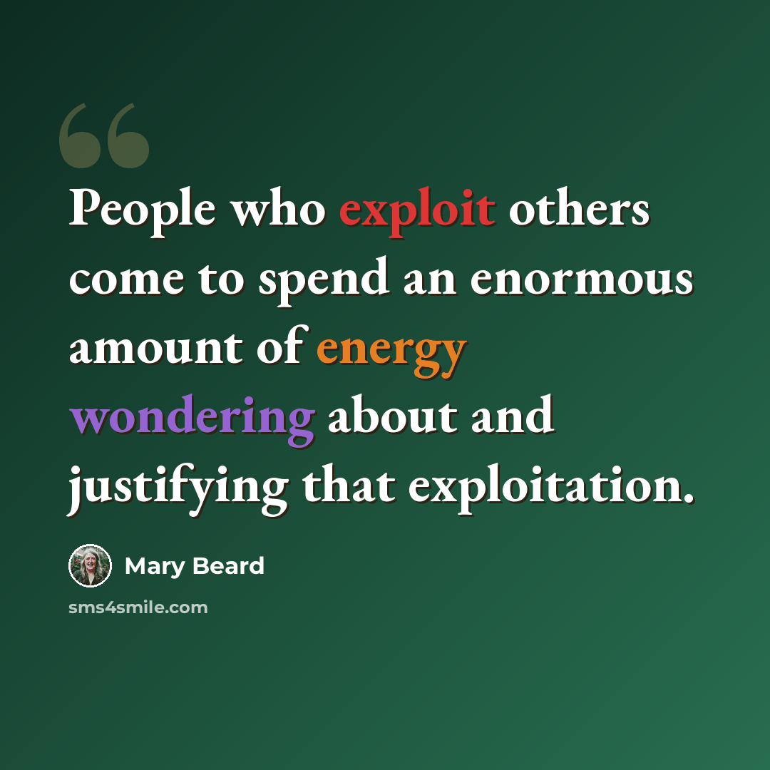 “People who exploit others come to spend an enormous amount of energy wondering about and justifying that exploitation.” quote by Mary Beard