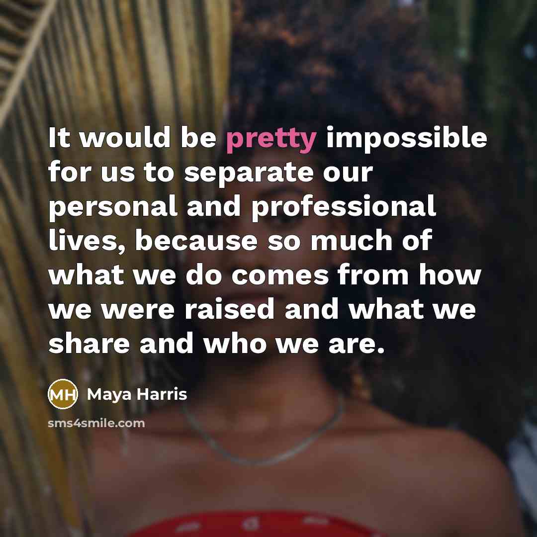 “It would be pretty impossible for us to separate our personal and professional lives, because so much of what we do comes from how we were raised and what we share and who we are.” quote by Maya Harris