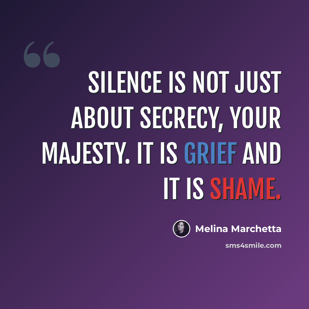 “Silence is not just about secrecy, Your Majesty. It is grief and it is shame.” quote by Melina Marchetta
