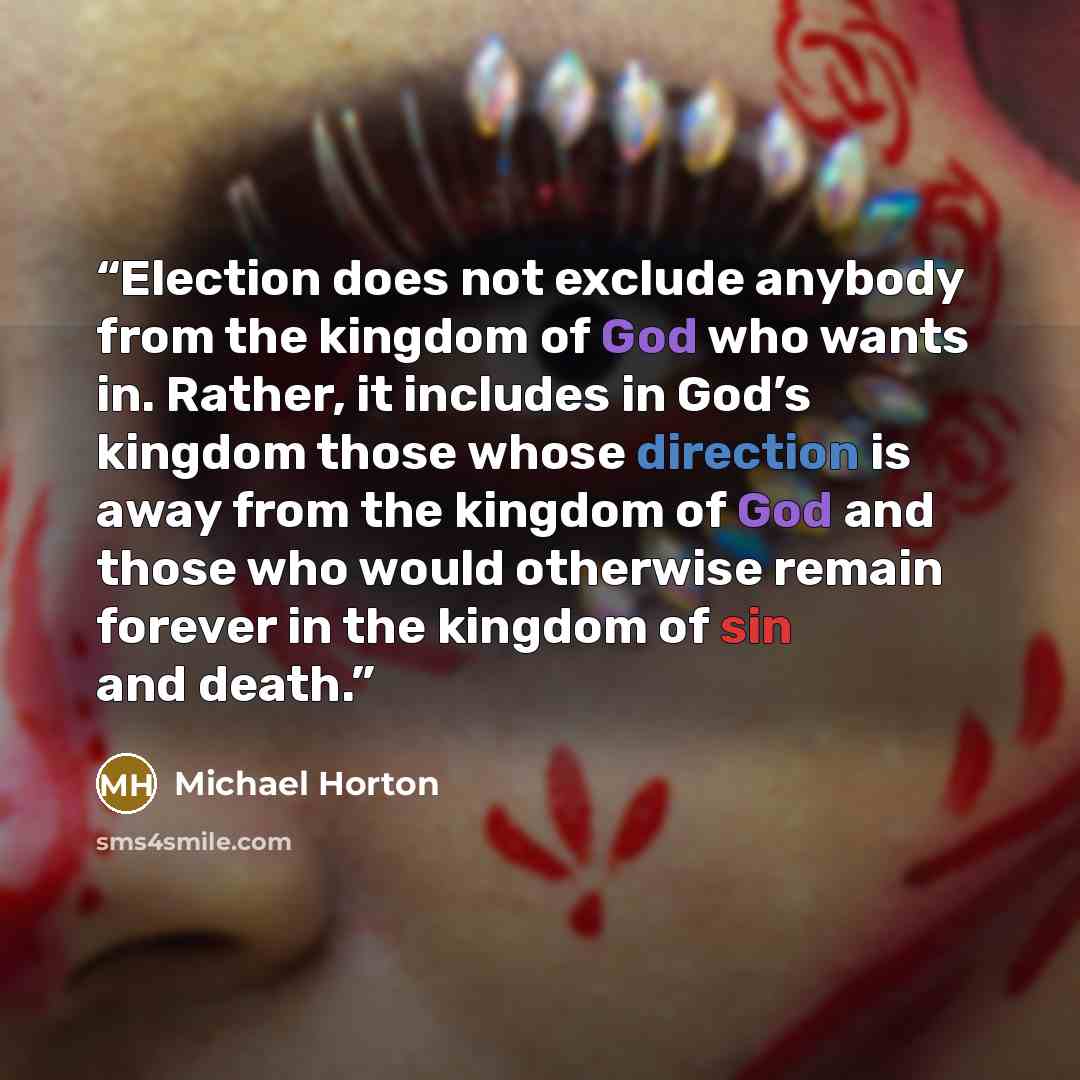 “Election does not exclude anybody from the kingdom of God who wants in. Rather, it includes in God’s kingdom those whose direction is away from the kingdom of God and those who would otherwise remain forever in the kingdom of sin and death.” quote by Michael Horton
