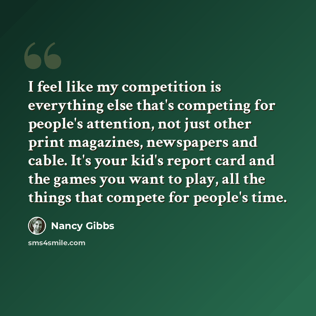 “I feel like my competition is everything else that's competing for people's attention, not just other print magazines, newspapers and cable. It's your kid's report card and the games you want to play, all the things that compete for people's time.” quote by Nancy Gibbs