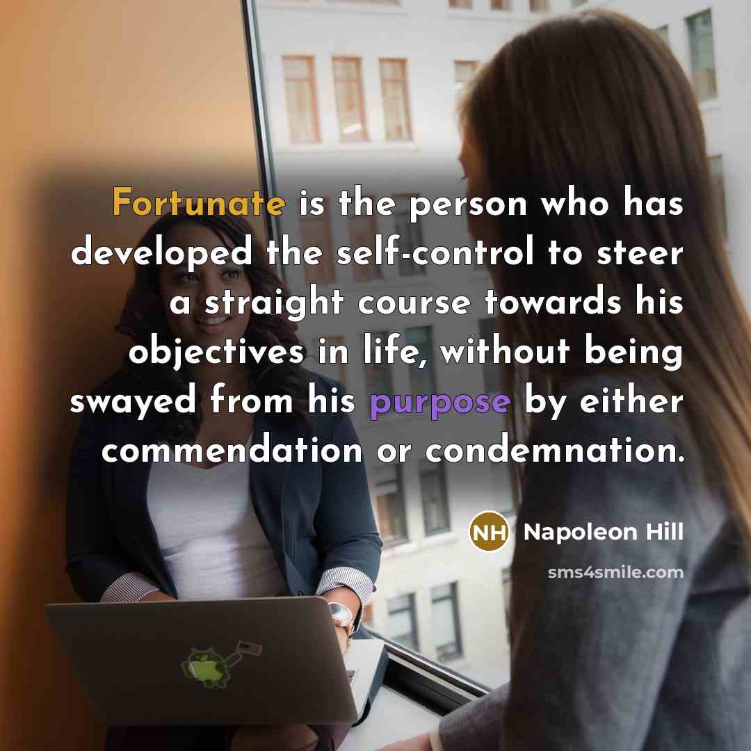 “Fortunate is the person who has developed the self-control to steer a straight course towards his objectives in life, without being swayed from his purpose by either commendation or condemnation.” quote by Napoleon Hill