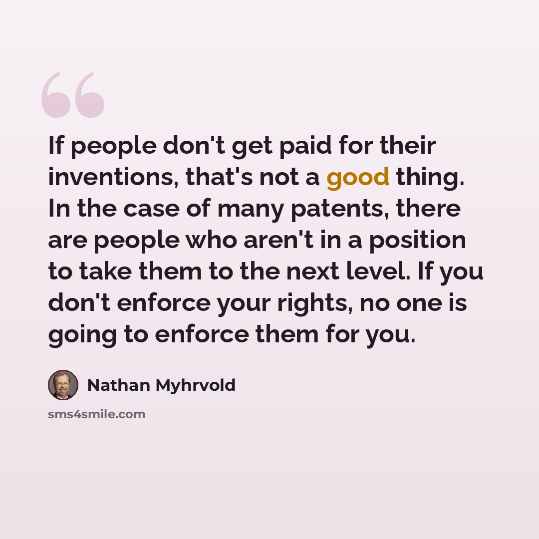 “If people don't get paid for their inventions, that's not a good thing. In the case of many patents, there are people who aren't in a position to take them to the next level. If you don't enforce your rights, no one is going to enforce them for you.” quote by Nathan Myhrvold