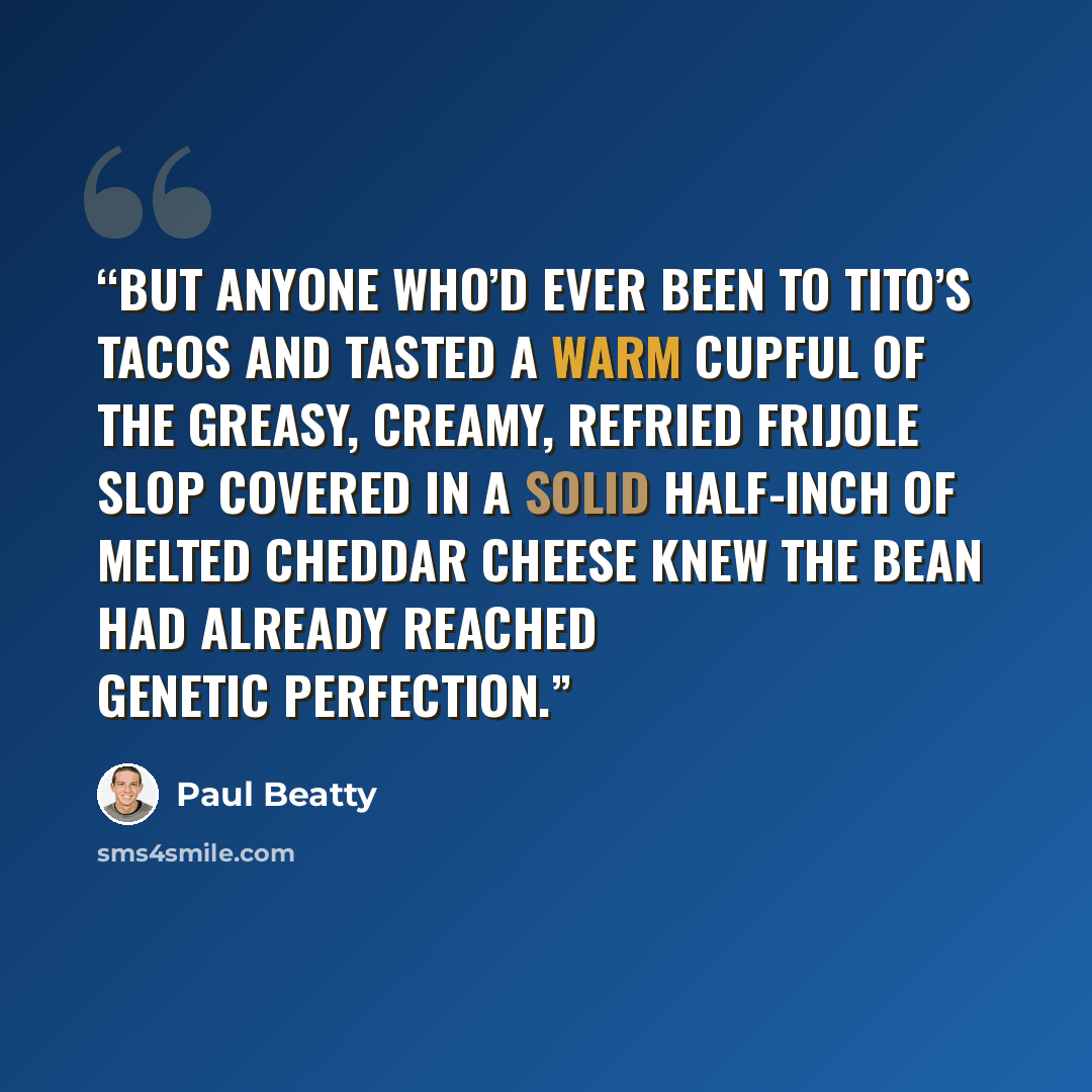 “But anyone who’d ever been to Tito’s Tacos and tasted a warm cupful of the greasy, creamy, refried frijole slop covered in a solid half-inch of melted cheddar cheese knew the bean had already reached genetic perfection.” quote by Paul Beatty
