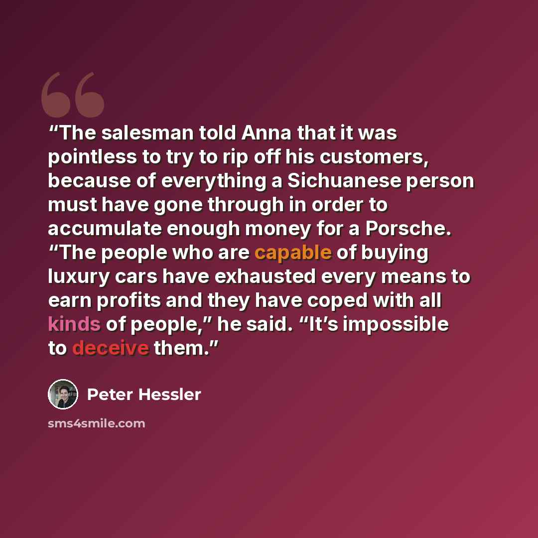 “The salesman told Anna that it was pointless to try to rip off his customers, because of everything a Sichuanese person must have gone through in order to accumulate enough money for a Porsche. “The people who are capable of buying luxury cars have exhausted every means to earn profits and they…” quote by Peter Hessler