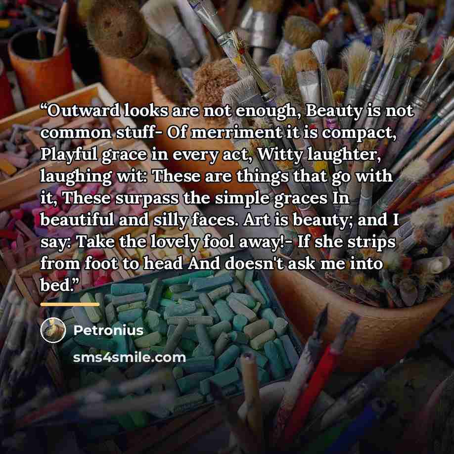 “Outward looks are not enough, Beauty is not common stuff- Of merriment it is compact, Playful grace in every act, Witty laughter, laughing wit: These are things that go with it, These surpass the simple graces In beautiful and silly faces. Art is beauty; and I say: Take the lovely fool away!- If…” quote by Petronius
