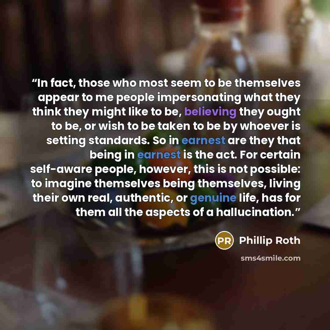 “In fact, those who most seem to be themselves appear to me people impersonating what they think they might like to be, believing they ought to be, or wish to be taken to be by whoever is setting standards. So in earnest are they that being in earnest is the act. For certain self-aware people…” quote by PHILLIP ROTH