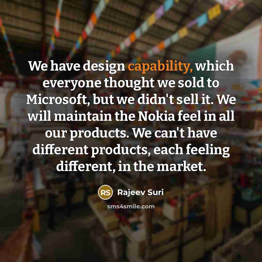 “We have design capability, which everyone thought we sold to Microsoft, but we didn't sell it. We will maintain the Nokia feel in all our products. We can't have different products, each feeling different, in the market.” quote by Rajeev Suri