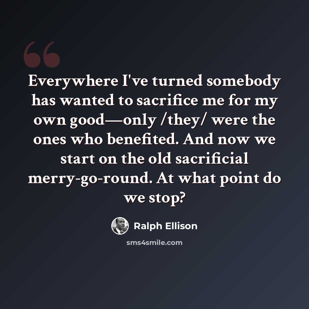 “Everywhere I've turned somebody has wanted to sacrifice me for my own good—only /they/ were the ones who benefited. And now we start on the old sacrificial merry-go-round. At what point do we stop?” quote by Ralph Ellison