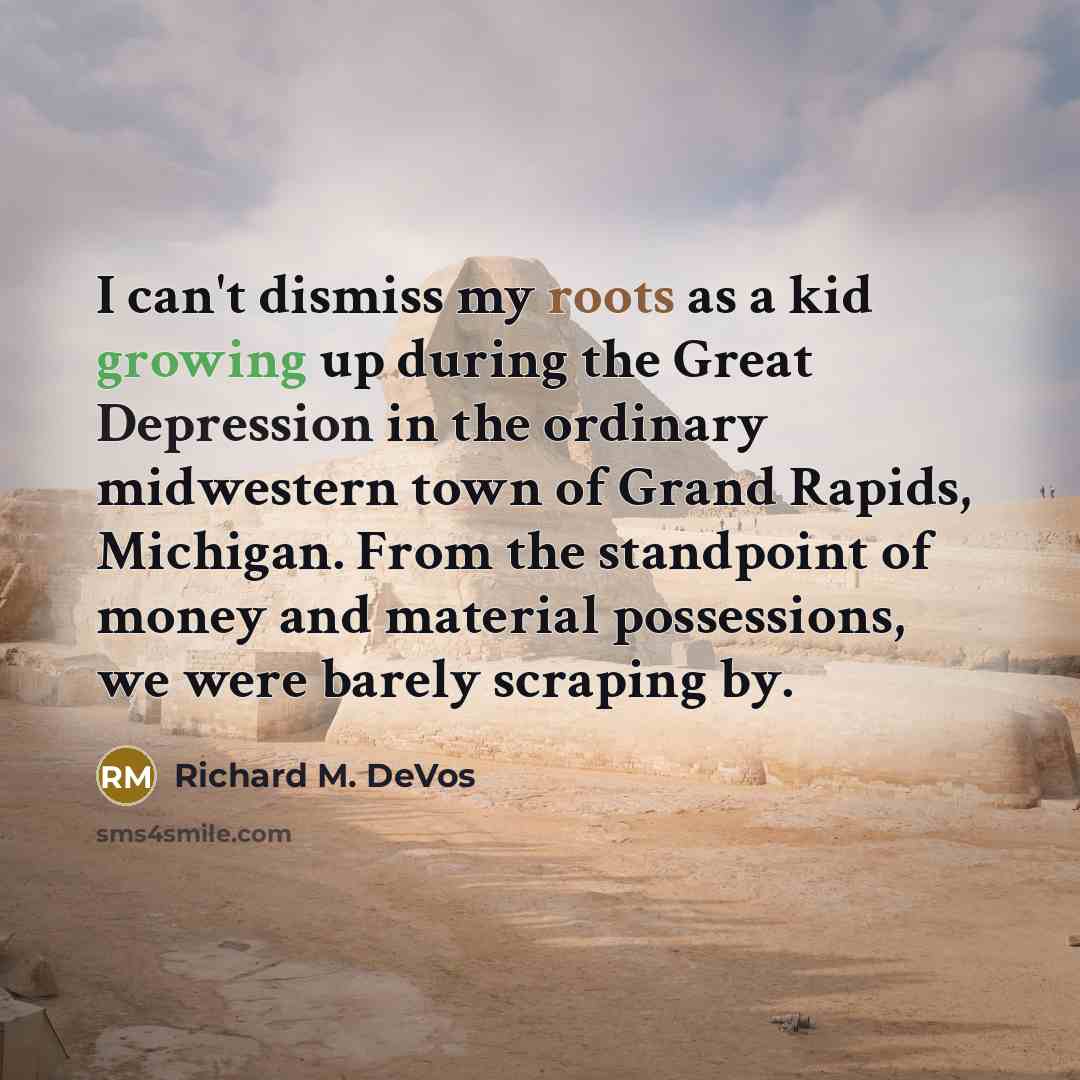 “I can't dismiss my roots as a kid growing up during the Great Depression in the ordinary midwestern town of Grand Rapids, Michigan. From the standpoint of money and material possessions, we were barely scraping by.” quote by Richard M. DeVos