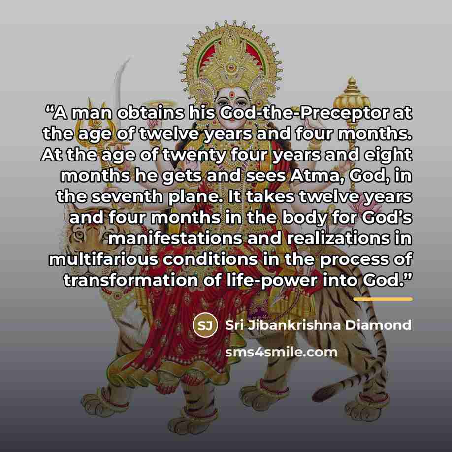 “A man obtains his God-the-Preceptor at the age of twelve years and four months. At the age of twenty four years and eight months he gets and sees Atma, God, in the seventh plane. It takes twelve years and four months in the body for God’s manifestations and realizations in multifarious conditions…” quote by Sri Jibankrishna Diamond
