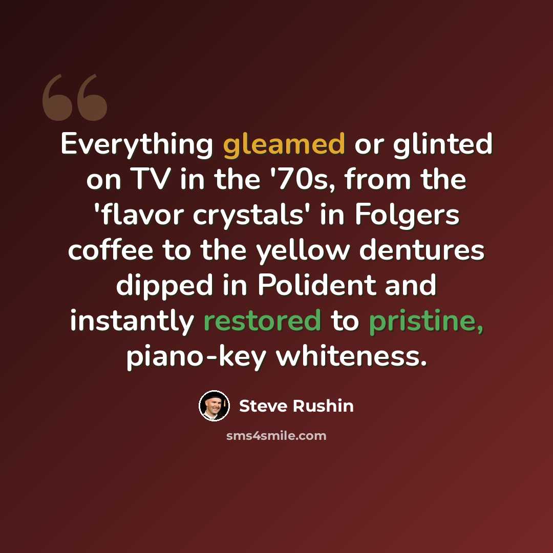 “Everything gleamed or glinted on TV in the '70s, from the 'flavor crystals' in Folgers coffee to the yellow dentures dipped in Polident and instantly restored to pristine, piano-key whiteness.” quote by Steve Rushin