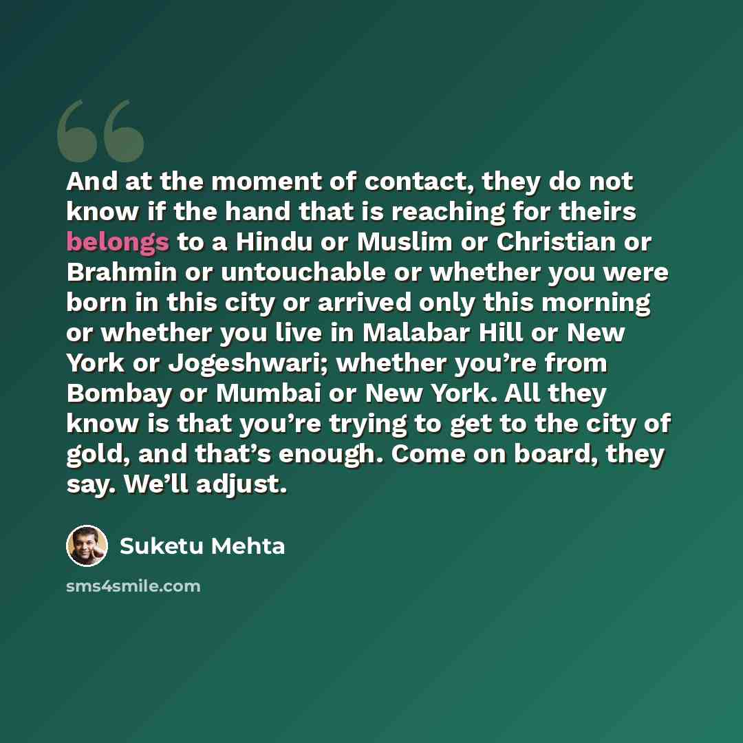 “And at the moment of contact, they do not know if the hand that is reaching for theirs belongs to a Hindu or Muslim or Christian or Brahmin or untouchable or whether you were born in this city or arrived only this morning or whether you live in Malabar Hill or New York or Jogeshwari; whether…” quote by Suketu Mehta