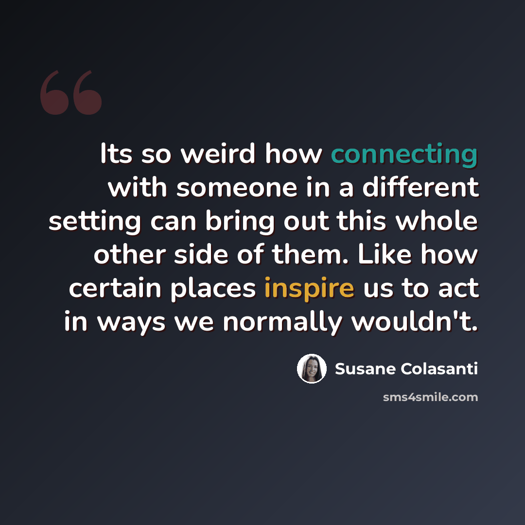 “Its so weird how connecting with someone in a different setting can bring out this whole other side of them. Like how certain places inspire us to act in ways we normally wouldn't.” quote by Susane Colasanti