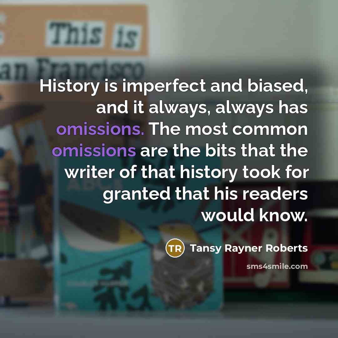 “History is imperfect and biased, and it always, always has omissions. The most common omissions are the bits that the writer of that history took for granted that his readers would know.” quote by Tansy Rayner Roberts