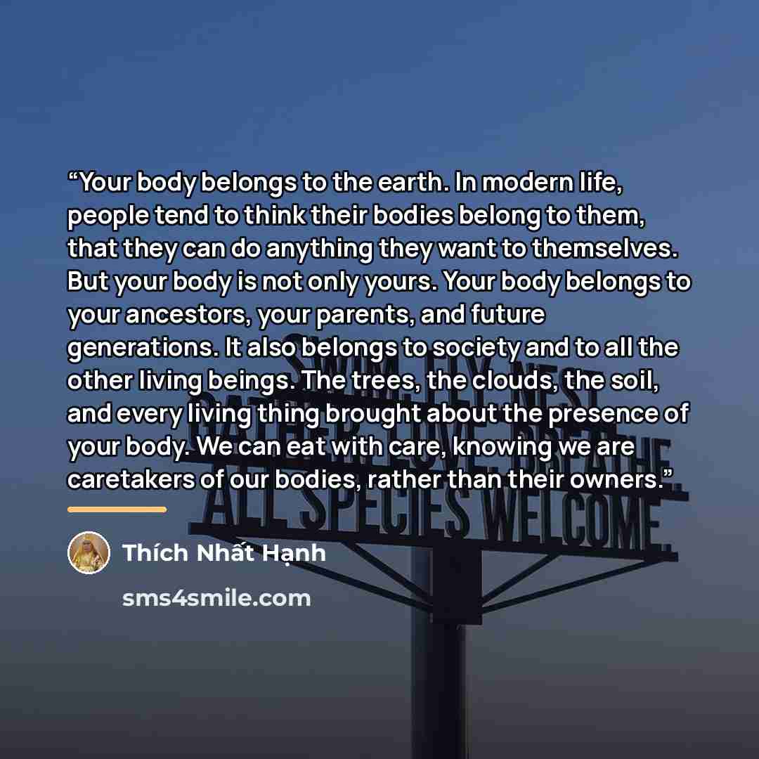 “Your body belongs to the earth. In modern life, people tend to think their bodies belong to them, that they can do anything they want to themselves. But your body is not only yours. Your body belongs to your ancestors, your parents, and future generations. It also belongs to society and to all the…” quote by Thich Nhat Hanh