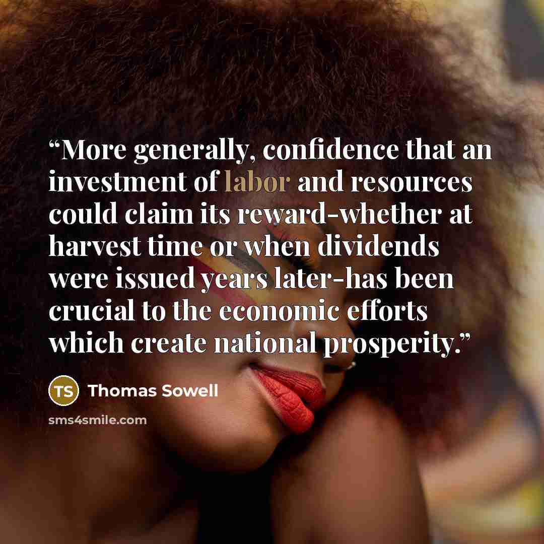“More generally, confidence that an investment of labor and resources could claim its reward-whether at harvest time or when dividends were issued years later-has been crucial to the economic efforts which create national prosperity.” quote by Thomas Sowell