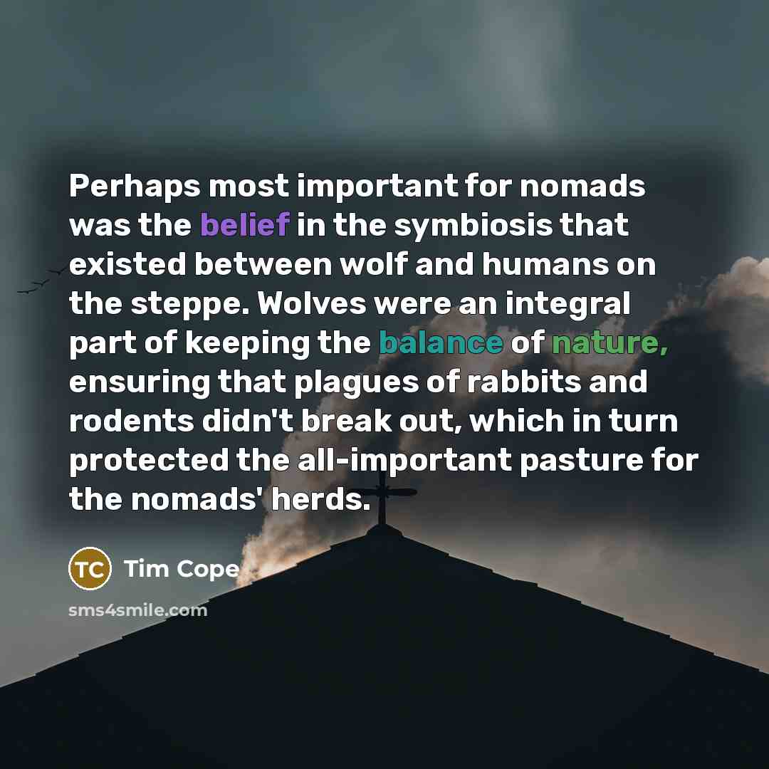 “Perhaps most important for nomads was the belief in the symbiosis that existed between wolf and humans on the steppe. Wolves were an integral part of keeping the balance of nature, ensuring that plagues of rabbits and rodents didn't break out, which in turn protected the all-important pasture for…” quote by Tim Cope