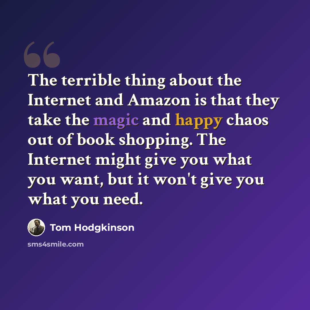 “The terrible thing about the Internet and Amazon is that they take the magic and happy chaos out of book shopping. The Internet might give you what you want, but it won't give you what you need.” quote by Tom Hodgkinson