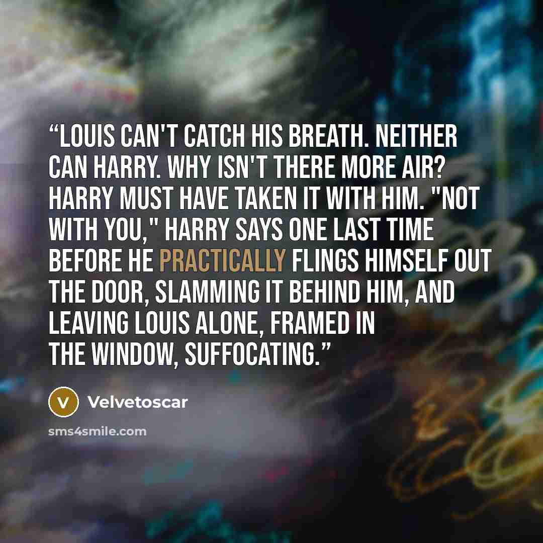 “Louis can't catch his breath. Neither can Harry. Why isn't there more air? Harry must have taken it with him. "Not with you," Harry says one last time before he practically flings himself out the door, slamming it behind him, and leaving Louis alone, framed in the window, suffocating.” quote by Velvetoscar