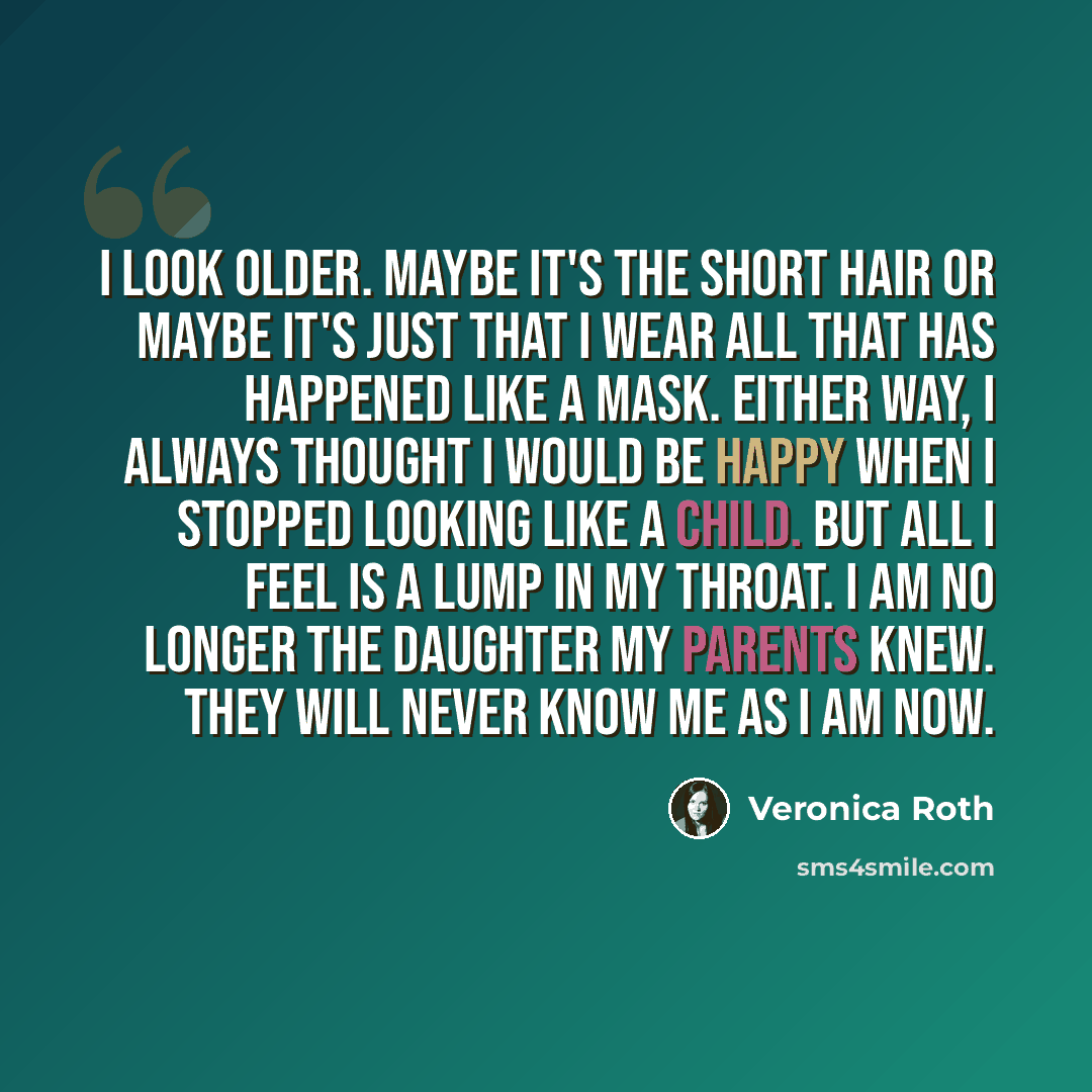 “I look older. Maybe it's the short hair or maybe it's just that I wear all that has happened like a mask. Either way, I always thought I would be happy when I stopped looking like a child. But all I feel is a lump in my throat. I am no longer the daughter my parents knew. They will never know me…” quote by Veronica Roth