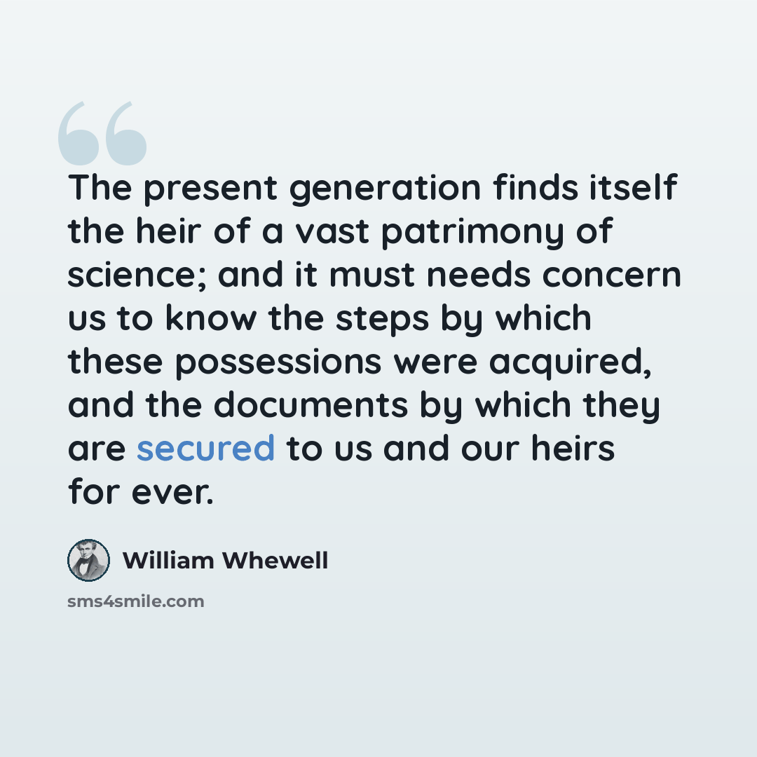 “The present generation finds itself the heir of a vast patrimony of science; and it must needs concern us to know the steps by which these possessions were acquired, and the documents by which they are secured to us and our heirs for ever.” quote by William Whewell