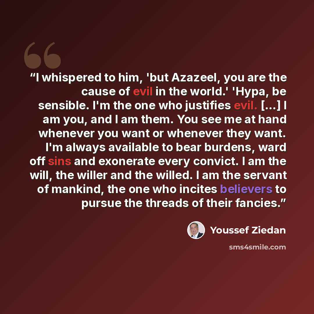“I whispered to him, 'but Azazeel, you are the cause of evil in the world.' 'Hypa, be sensible. I'm the one who justifies evil. [...] I am you, and I am them. You see me at hand whenever you want or whenever they want. I'm always available to bear burdens, ward off sins and exonerate every convict…” quote by Youssef Ziedan