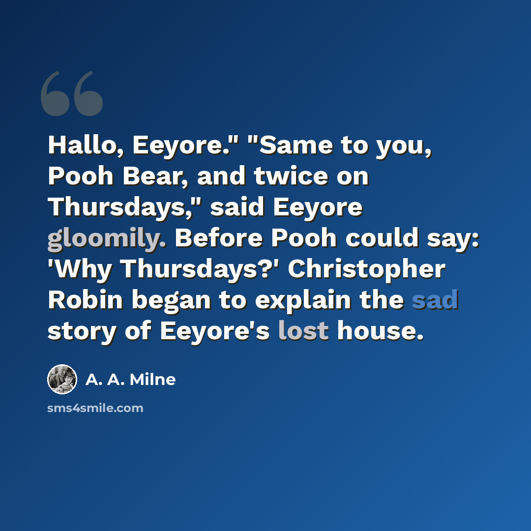 “Hallo, Eeyore." "Same to you, Pooh Bear, and twice on Thursdays," said Eeyore gloomily. Before Pooh could say: 'Why Thursdays?' Christopher Robin began to explain the sad story of Eeyore's lost house.” quote by A. A. Milne