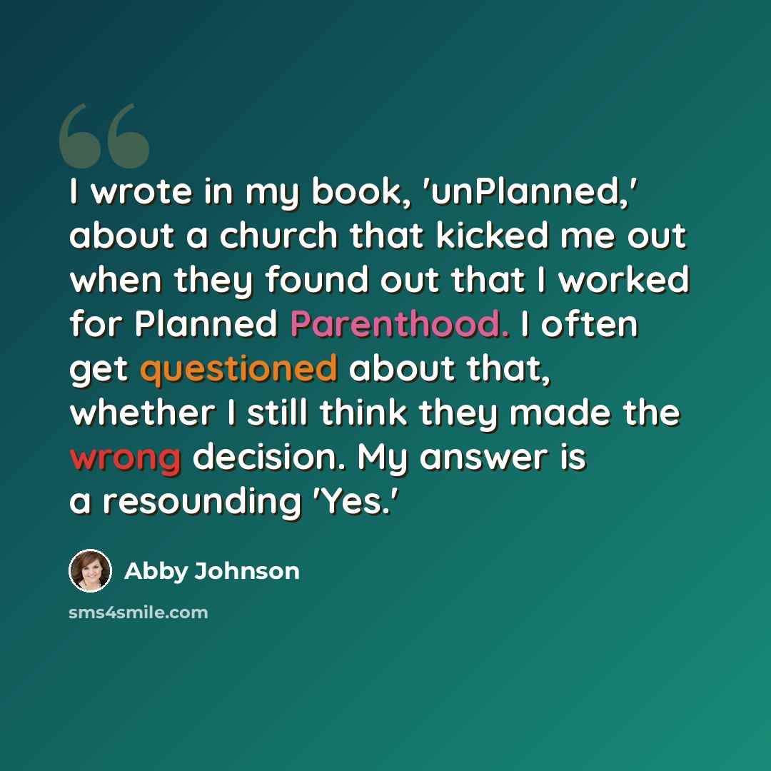 “I wrote in my book, 'unPlanned,' about a church that kicked me out when they found out that I worked for Planned Parenthood. I often get questioned about that, whether I still think they made the wrong decision. My answer is a resounding 'Yes.'” quote by Abby Johnson