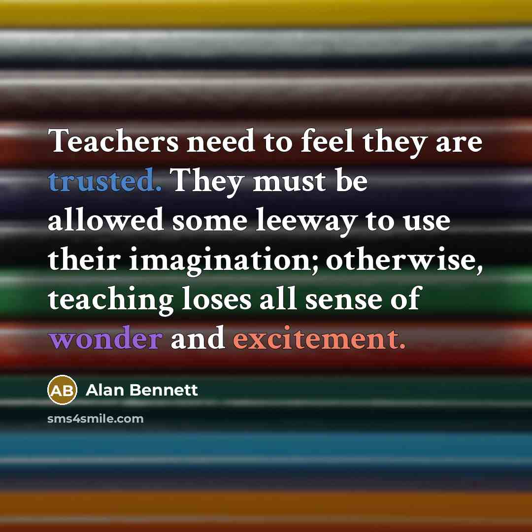 “Teachers need to feel they are trusted. They must be allowed some leeway to use their imagination; otherwise, teaching loses all sense of wonder and excitement.” quote by Alan Bennett
