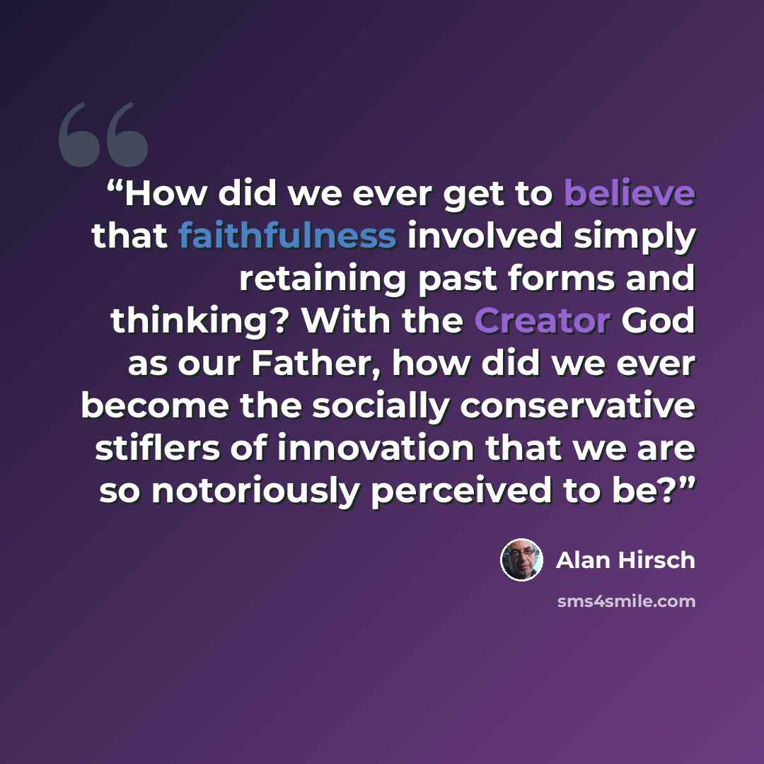 “How did we ever get to believe that faithfulness involved simply retaining past forms and thinking? With the Creator God as our Father, how did we ever become the socially conservative stiflers of innovation that we are so notoriously perceived to be?” quote by Alan Hirsch