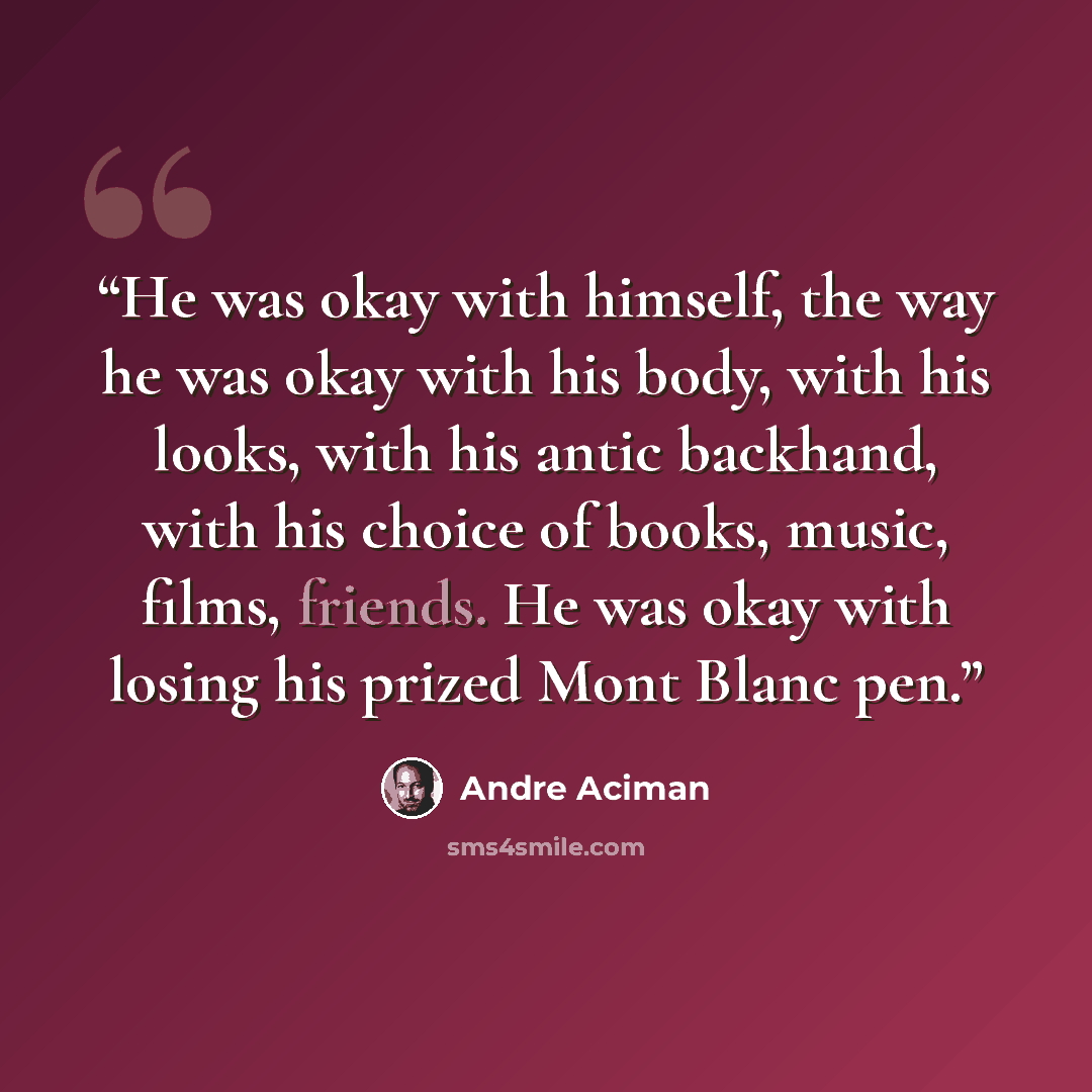 “He was okay with himself, the way he was okay with his body, with his looks, with his antic backhand, with his choice of books, music, films, friends. He was okay with losing his prized Mont Blanc pen.” quote by André Aciman