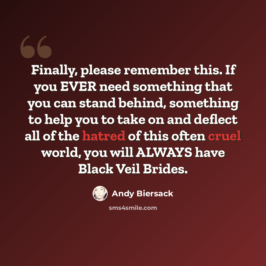 “Finally, please remember this. If you EVER need something that you can stand behind, something to help you to take on and deflect all of the hatred of this often cruel world, you will ALWAYS have Black Veil Brides.” quote by Andy Biersack