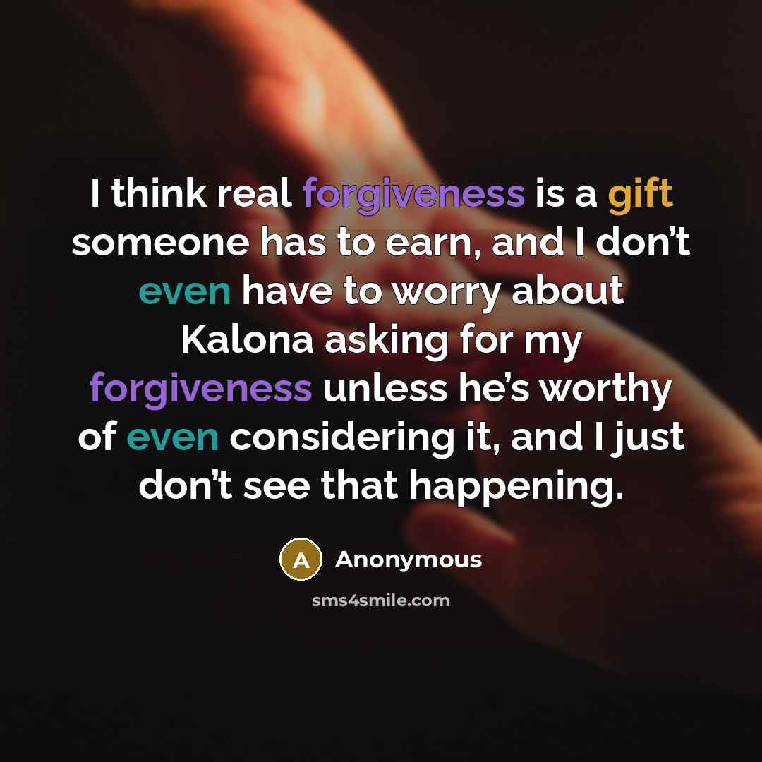 “I think real forgiveness is a gift someone has to earn, and I don’t even have to worry about Kalona asking for my forgiveness unless he’s worthy of even considering it, and I just don’t see that happening.” quote by Anonymous